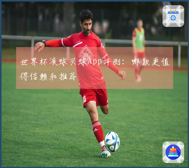 世界杯滚球买球App评测：哪款更值得信赖和推荐